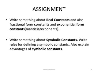 ASSIGNMENT
• Write something about Real Constants and also
fractional form constants and exponential form
constants(mantissa/exponents).
• Write something about Symbolic Constants. Write
rules for defining a symbolic constants. Also explain
advantages of symbolic constants.
Ashim Lamichhane 36
 