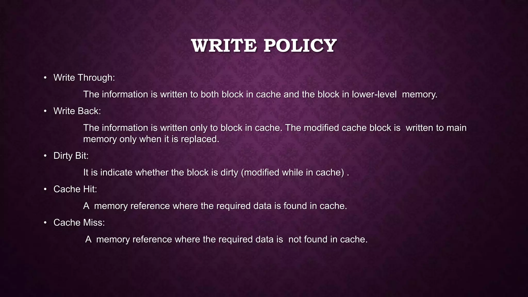 WRITE POLICY
• Write Through:
The information is written to both block in cache and the block in lower-level memory.
• Write Back:
The information is written only to block in cache. The modified cache block is written to main
memory only when it is replaced.
• Dirty Bit:
It is indicate whether the block is dirty (modified while in cache) .
• Cache Hit:
A memory reference where the required data is found in cache.
• Cache Miss:
A memory reference where the required data is not found in cache.
 