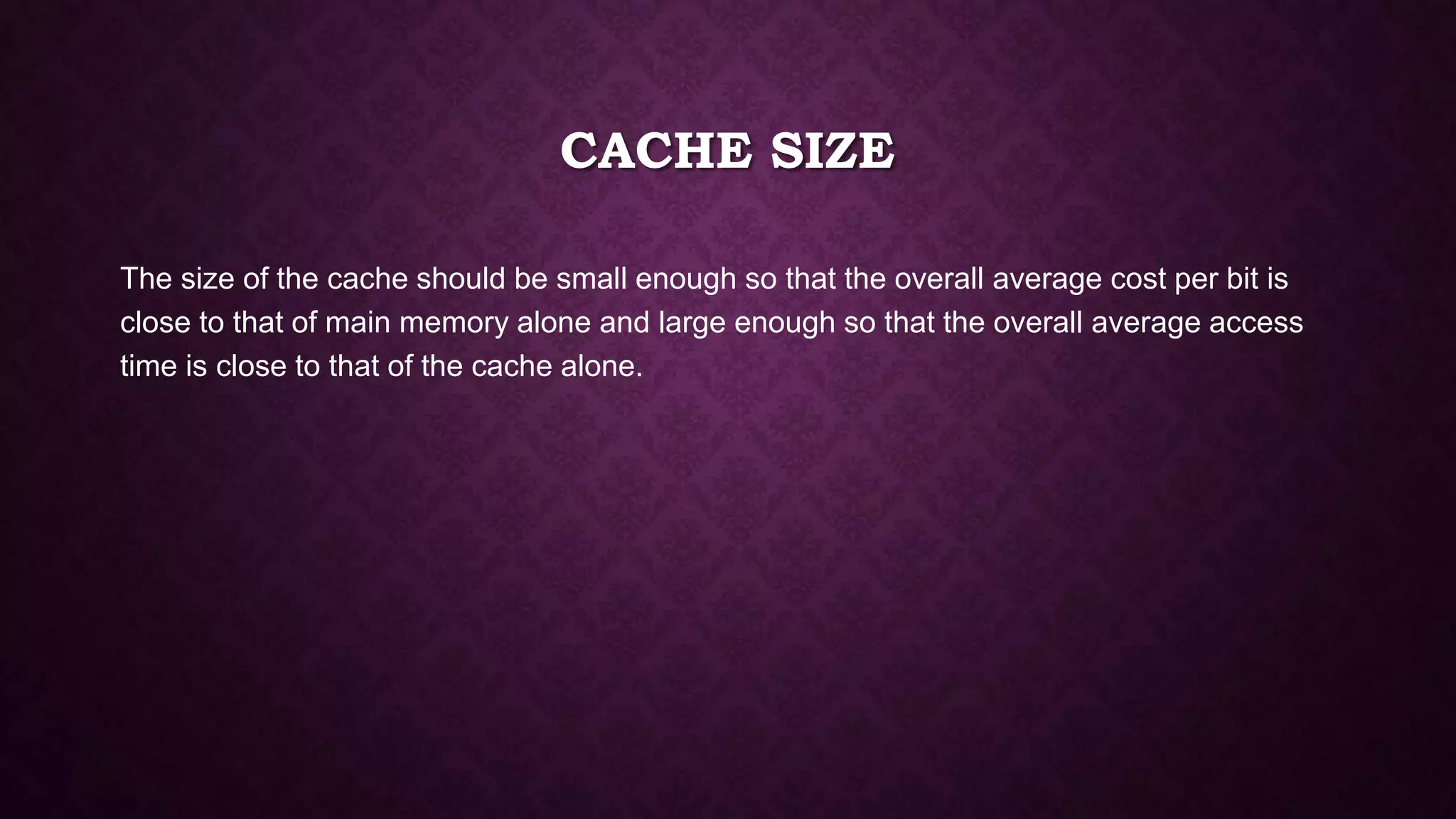 CACHE SIZE
The size of the cache should be small enough so that the overall average cost per bit is
close to that of main memory alone and large enough so that the overall average access
time is close to that of the cache alone.
 