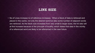 LINE SIZE
• No of Lines increase no of reference increases. When a block of data is retrieved and
placed in the cache, not only the desired word but also some number of adjacent words
are retrieved. As the block size increases from very small to larger sizes, the hit ratio will
at first increase because of the principle of locality, which states that data in the vicinity
of a referenced word are likely to be referenced in the near future.
 
