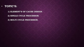 • TOPIC’S:
1) ELEMENT’S OF CACHE DESIGN.
2) SINGLE CYCLE PROCESSOR.
3) MULTI CYCLE PROCESSOR.
 