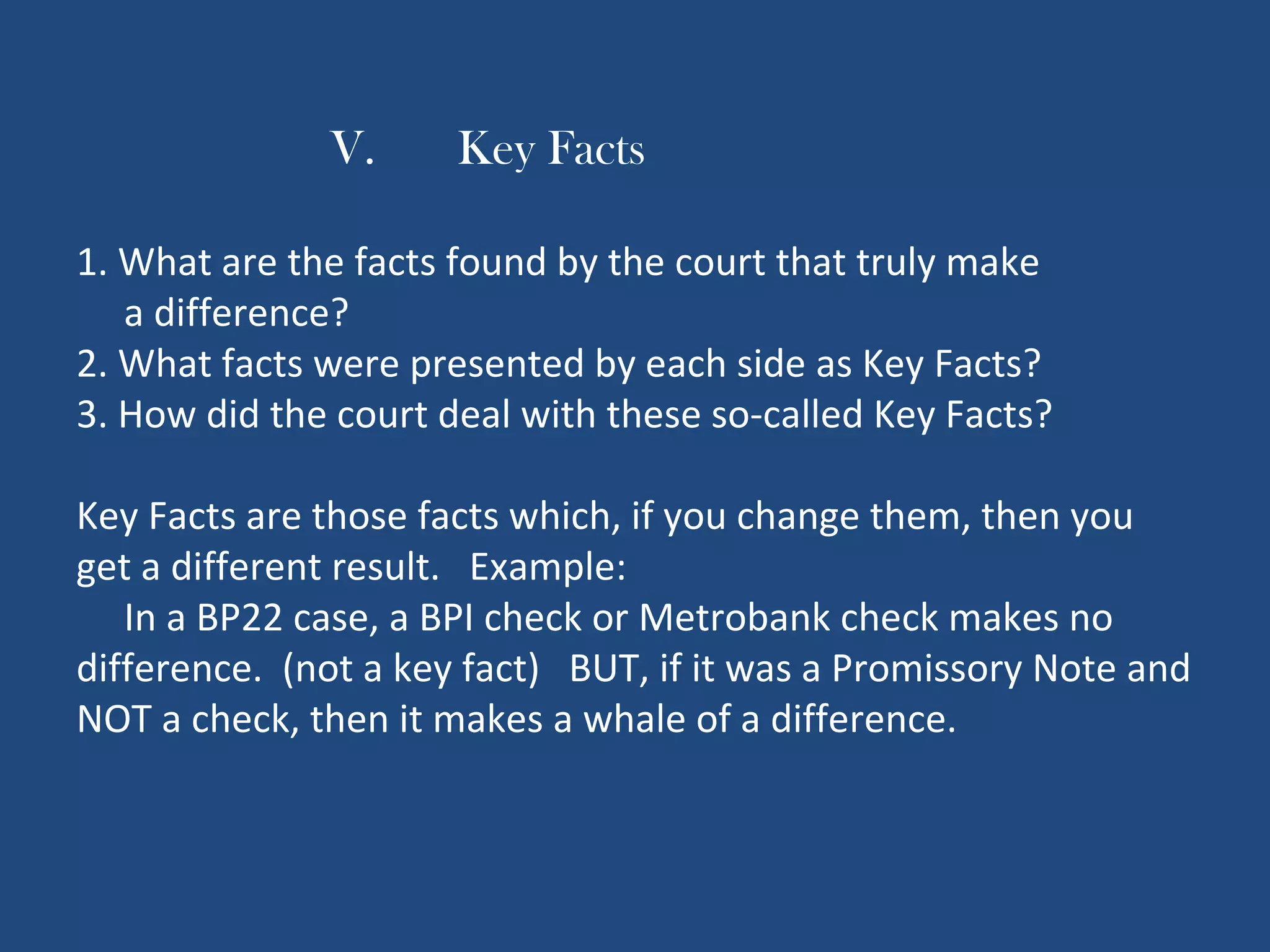 V. Key Facts
1. What are the facts found by the court that truly make
a difference?
2. What facts were presented by each side as Key Facts?
3. How did the court deal with these so-called Key Facts?
Key Facts are those facts which, if you change them, then you
get a different result. Example:
In a BP22 case, a BPI check or Metrobank check makes no
difference. (not a key fact) BUT, if it was a Promissory Note and
NOT a check, then it makes a whale of a difference.
 