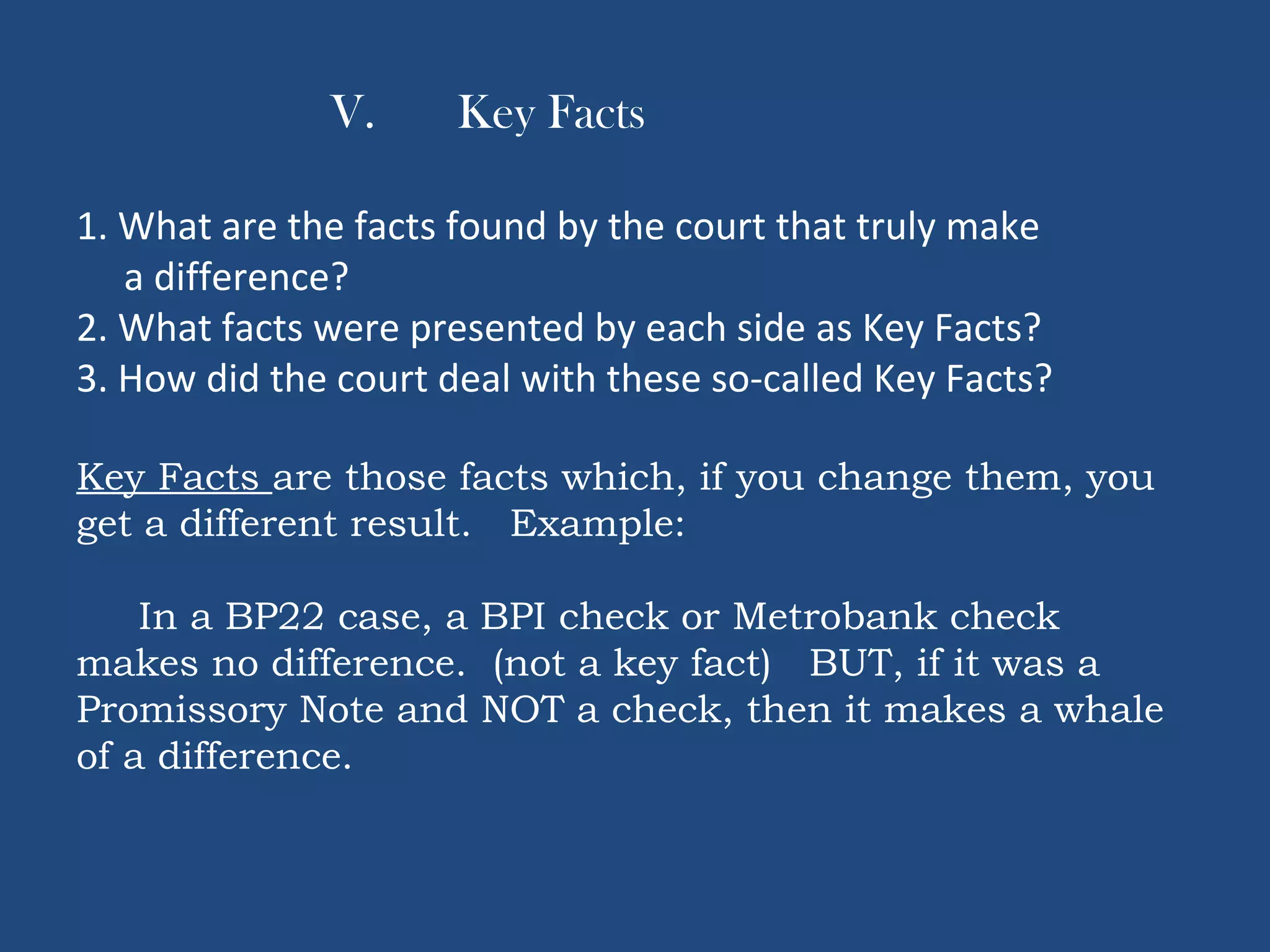 V. Key Facts
1. What are the facts found by the court that truly make
a difference?
2. What facts were presented by each side as Key Facts?
3. How did the court deal with these so-called Key Facts?
Key Facts are those facts which, if you change them, you
get a different result. Example:
In a BP22 case, a BPI check or Metrobank check
makes no difference. (not a key fact) BUT, if it was a
Promissory Note and NOT a check, then it makes a whale
of a difference.
 