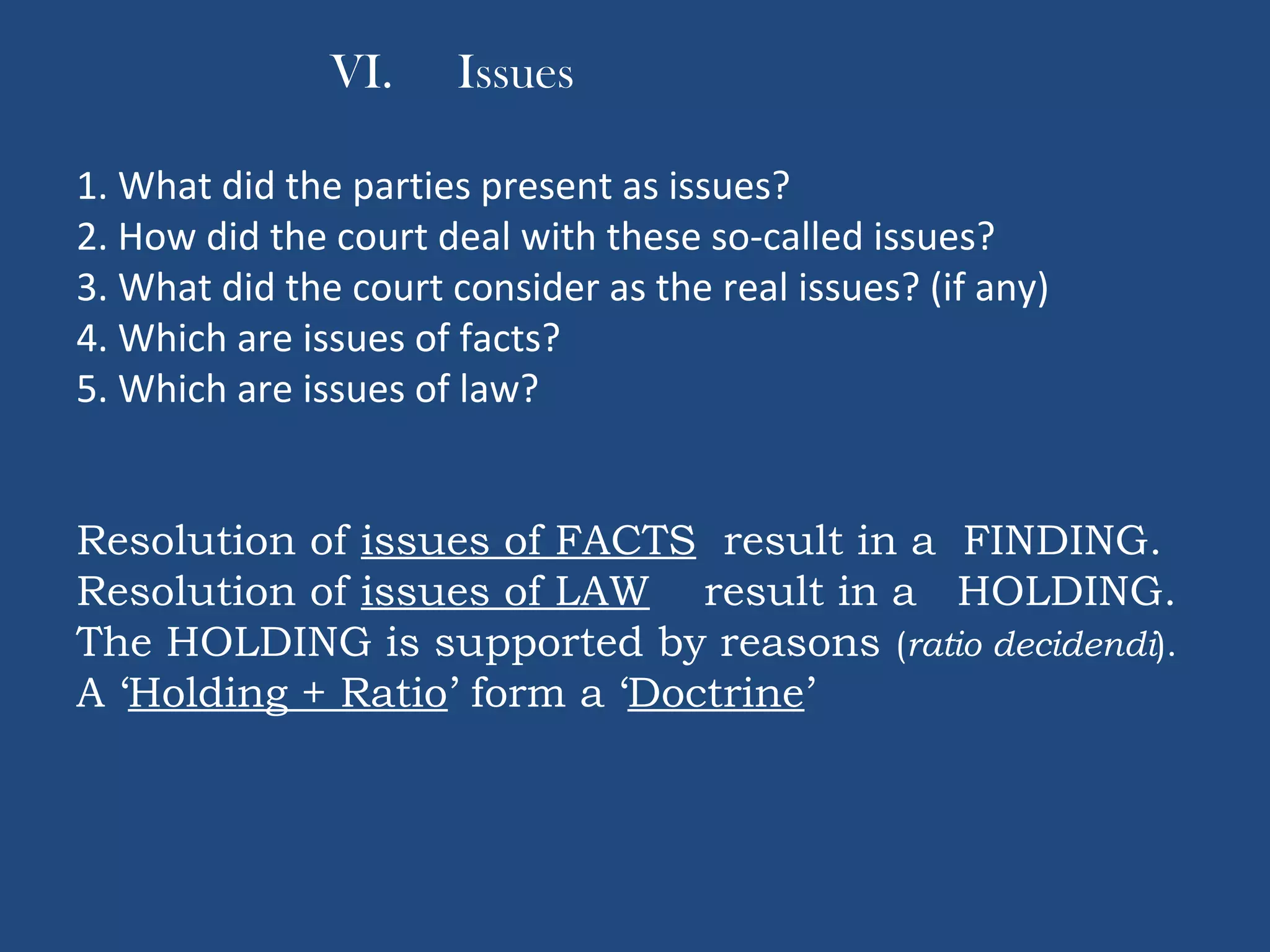 VI. Issues
1. What did the parties present as issues?
2. How did the court deal with these so-called issues?
3. What did the court consider as the real issues? (if any)
4. Which are issues of facts?
5. Which are issues of law?
Resolution of issues of FACTS result in a FINDING.
Resolution of issues of LAW result in a HOLDING.
The HOLDING is supported by reasons (ratio decidendi).
A ‘Holding + Ratio’ form a ‘Doctrine’
 