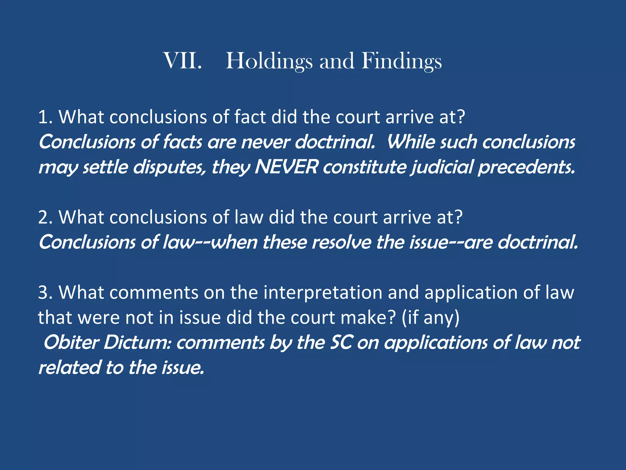 VII. Holdings and Findings
1. What conclusions of fact did the court arrive at?
Conclusions of facts are never doctrinal. While such conclusions
may settle disputes, they NEVER constitute judicial precedents.
2. What conclusions of law did the court arrive at?
Conclusions of law--when these resolve the issue--are doctrinal.
3. What comments on the interpretation and application of law
that were not in issue did the court make? (if any)
Obiter Dictum: comments by the SC on applications of law not
related to the issue.
 