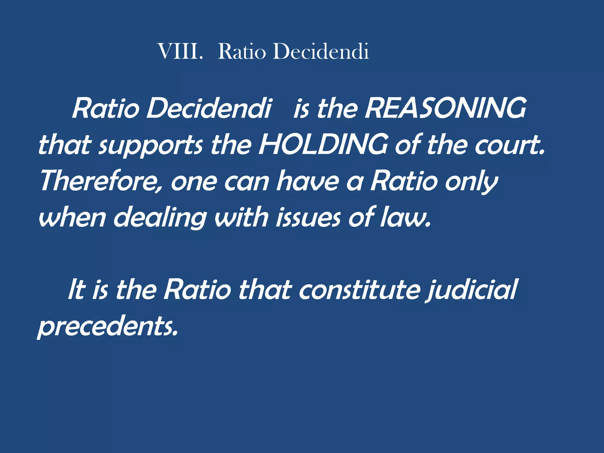 VIII. Ratio Decidendi
Ratio Decidendi is the REASONING
that supports the HOLDING of the court.
Therefore, one can have a Ratio only
when dealing with issues of law.
lt is the Ratio that constitute judicial
precedents.
 