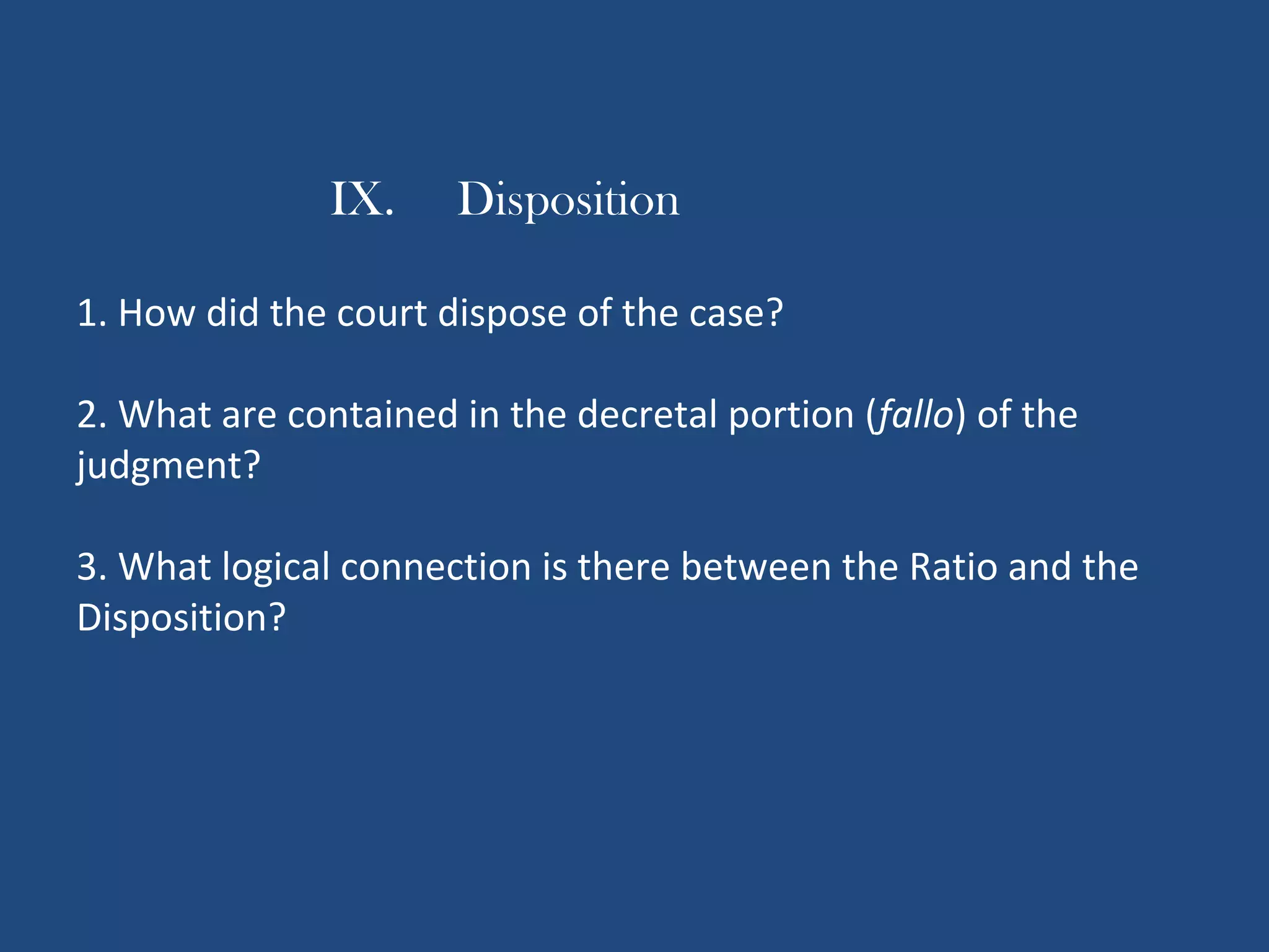 IX. Disposition
1. How did the court dispose of the case?
2. What are contained in the decretal portion (fallo) of the
judgment?
3. What logical connection is there between the Ratio and the
Disposition?
 