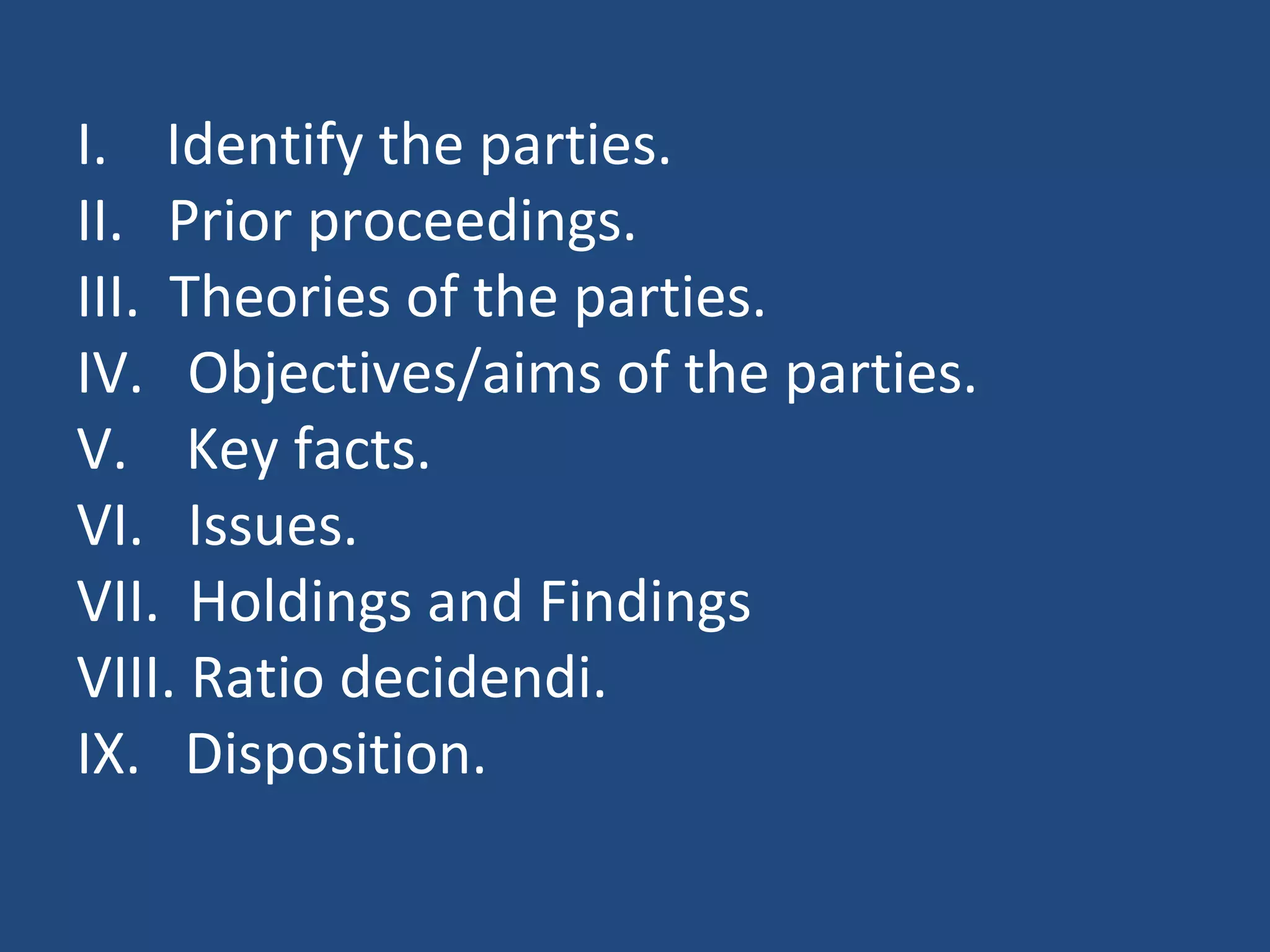 I. Identify the parties.
II. Prior proceedings.
III. Theories of the parties.
IV. Objectives/aims of the parties.
V. Key facts.
VI. Issues.
VII. Holdings and Findings
VIII. Ratio decidendi.
IX. Disposition.
 