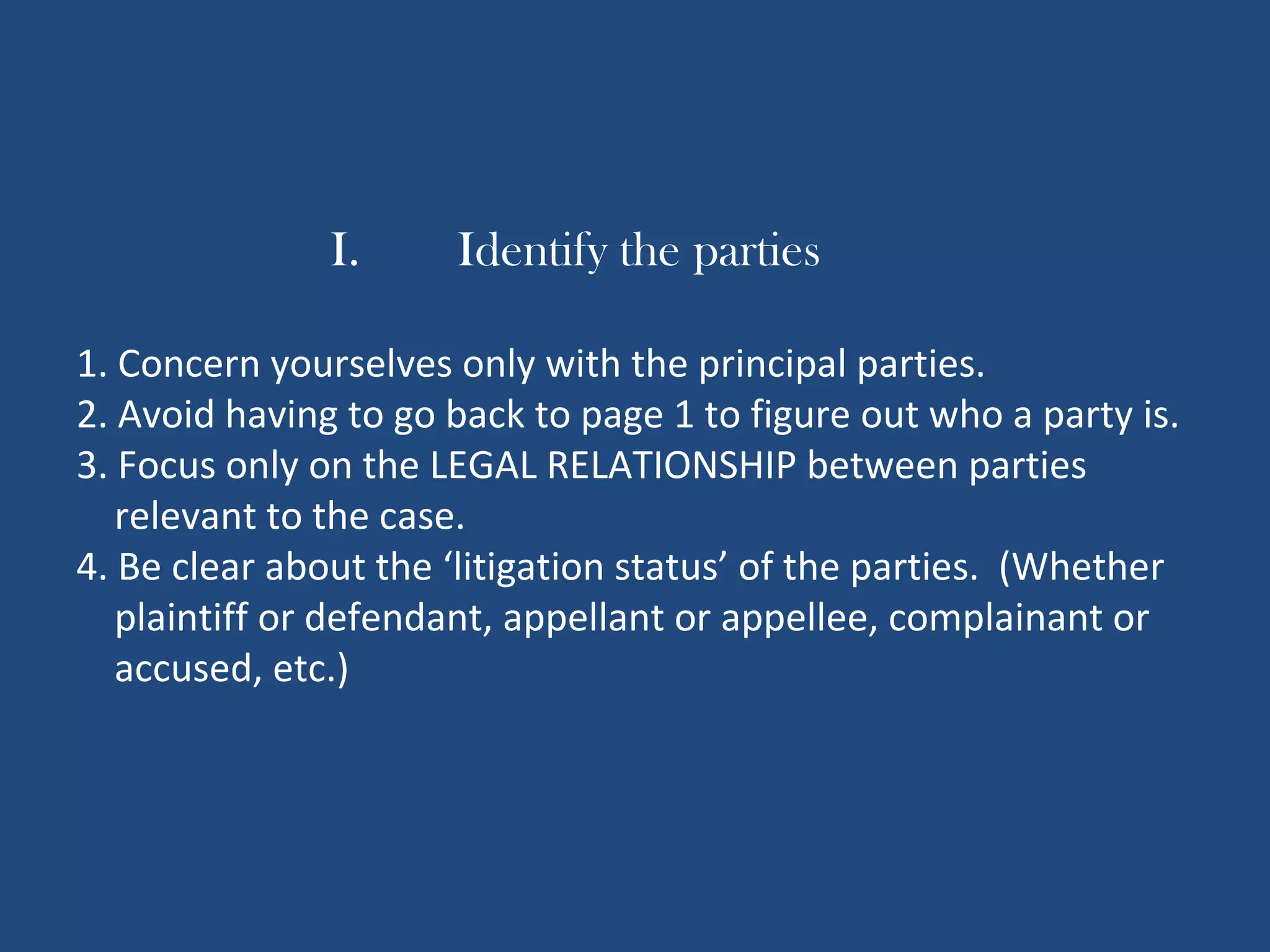 I. Identify the parties
1. Concern yourselves only with the principal parties.
2. Avoid having to go back to page 1 to figure out who a party is.
3. Focus only on the LEGAL RELATIONSHIP between parties
relevant to the case.
4. Be clear about the ‘litigation status’ of the parties. (Whether
plaintiff or defendant, appellant or appellee, complainant or
accused, etc.)
 