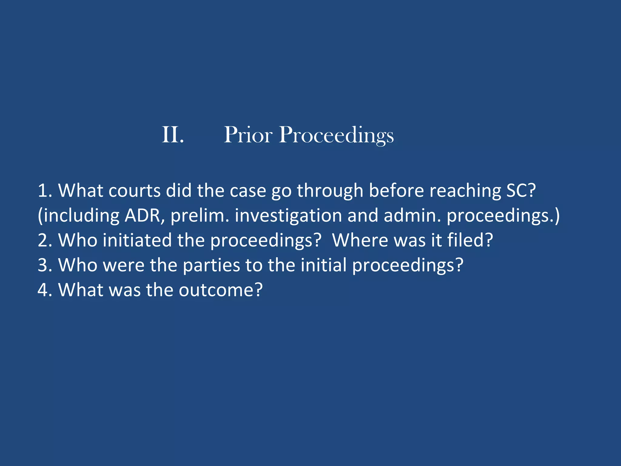 II. Prior Proceedings
1. What courts did the case go through before reaching SC?
(including ADR, prelim. investigation and admin. proceedings.)
2. Who initiated the proceedings? Where was it filed?
3. Who were the parties to the initial proceedings?
4. What was the outcome?
 
