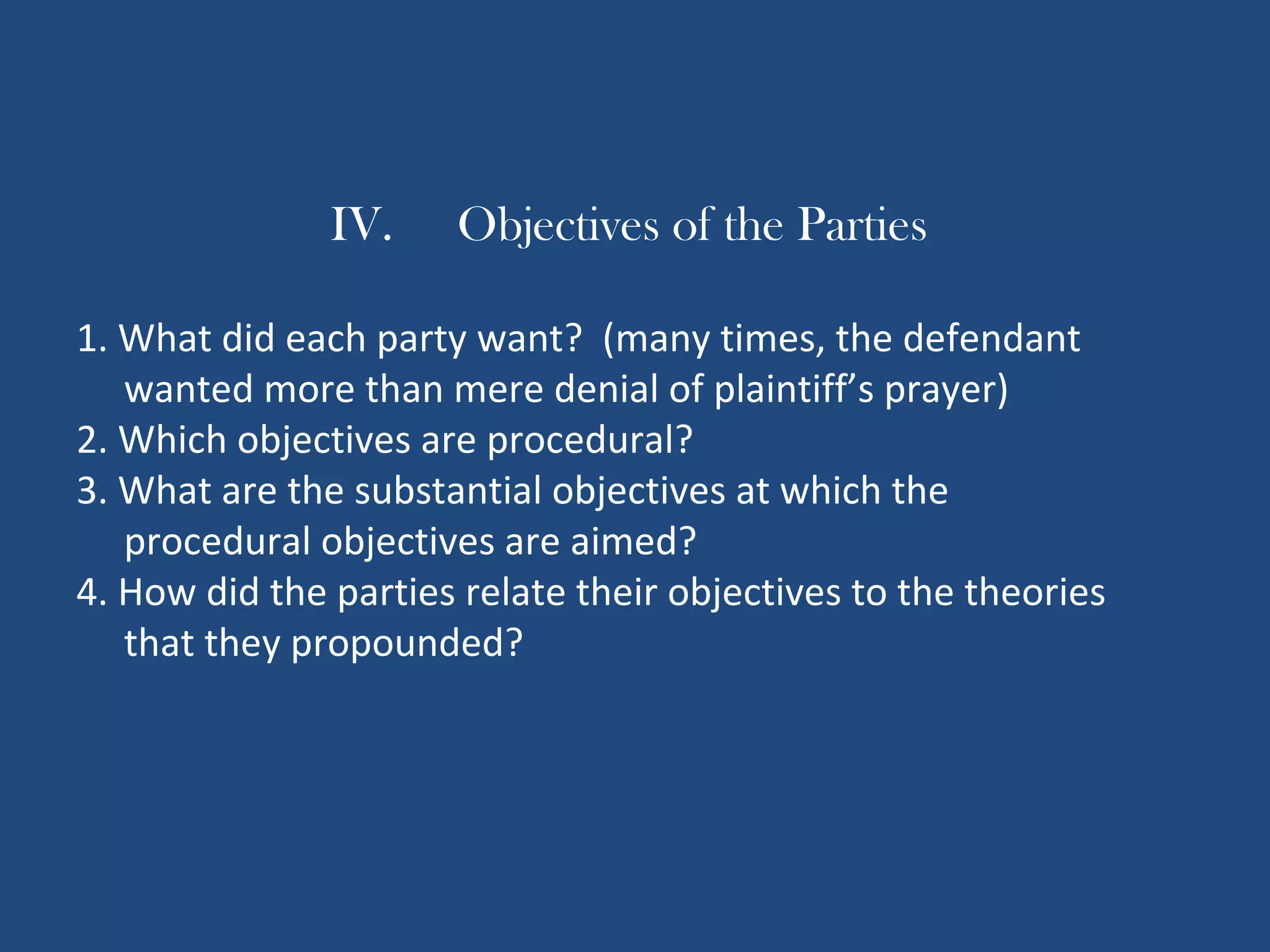 IV. Objectives of the Parties
1. What did each party want? (many times, the defendant
wanted more than mere denial of plaintiff’s prayer)
2. Which objectives are procedural?
3. What are the substantial objectives at which the
procedural objectives are aimed?
4. How did the parties relate their objectives to the theories
that they propounded?
 