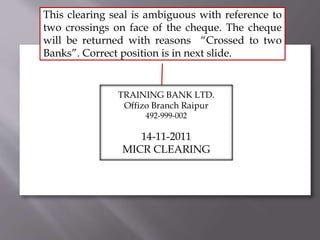 TRAINING BANK LTD.
Offizo Branch Raipur
492-999-002
14-11-2011
MICR CLEARING
This clearing seal is ambiguous with reference to
two crossings on face of the cheque. The cheque
will be returned with reasons “Crossed to two
Banks”. Correct position is in next slide.
 