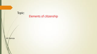 Topic:
Elements of citizenship
Ali Hamza
 
