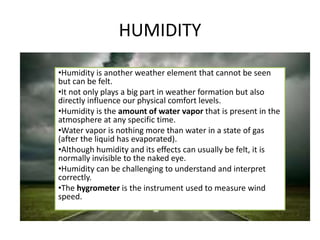 HUMIDITY
•Humidity is another weather element that cannot be seen
but can be felt.
•It not only plays a big part in weather formation but also
directly influence our physical comfort levels.
•Humidity is the amount of water vapor that is present in the
atmosphere at any specific time.
•Water vapor is nothing more than water in a state of gas
(after the liquid has evaporated).
•Although humidity and its effects can usually be felt, it is
normally invisible to the naked eye.
•Humidity can be challenging to understand and interpret
correctly.
•The hygrometer is the instrument used to measure wind
speed.
 