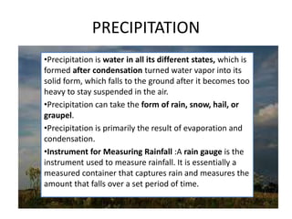 PRECIPITATION
•Precipitation is water in all its different states, which is
formed after condensation turned water vapor into its
solid form, which falls to the ground after it becomes too
heavy to stay suspended in the air.
•Precipitation can take the form of rain, snow, hail, or
graupel.
•Precipitation is primarily the result of evaporation and
condensation.
•Instrument for Measuring Rainfall :A rain gauge is the
instrument used to measure rainfall. It is essentially a
measured container that captures rain and measures the
amount that falls over a set period of time.
 