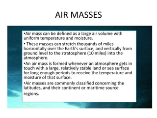 AIR MASSES
•Air mass can be defined as a large air volume with
uniform temperature and moisture.
• These masses can stretch thousands of miles
horizontally over the Earth’s surface, and vertically from
ground level to the stratosphere (10 miles) into the
atmosphere.
•An air mass is formed whenever an atmosphere gets in
touch with a large, relatively stable land or sea surface
for long enough periods to receive the temperature and
moisture of that surface.
•Air masses are commonly classified concerning the
latitudes, and their continent or maritime source
regions.
 