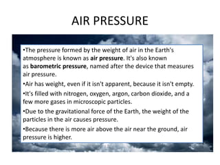 AIR PRESSURE
•The pressure formed by the weight of air in the Earth's
atmosphere is known as air pressure. It's also known
as barometric pressure, named after the device that measures
air pressure.
•Air has weight, even if it isn't apparent, because it isn't empty.
•It's filled with nitrogen, oxygen, argon, carbon dioxide, and a
few more gases in microscopic particles.
•Due to the gravitational force of the Earth, the weight of the
particles in the air causes pressure.
•Because there is more air above the air near the ground, air
pressure is higher.
 