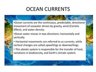 OCEAN CURRENTS
•Ocean currents are the continuous, predictable, directional
movement of seawater driven by gravity, wind (Coriolis
Effect), and water density.
•Ocean water moves in two directions: horizontally and
vertically.
• Horizontal movements are referred to as currents, while
vertical changes are called upwellings or downwellings.
• This abiotic system is responsible for the transfer of heat,
variations in biodiversity, and Earth’s climate system.
 