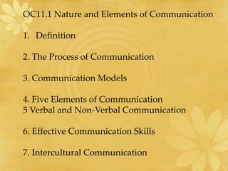 OC11.1 Nature and Elements of Communication
1. Definition
2. The Process of Communication
3. Communication Models
4. Five Elements of Communication
5 Verbal and Non-Verbal Communication
6. Effective Communication Skills
7. Intercultural Communication
 