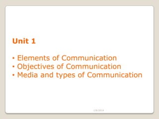 Unit 1
• Elements of Communication
• Objectives of Communication
• Media and types of Communication

1/8/2014

 