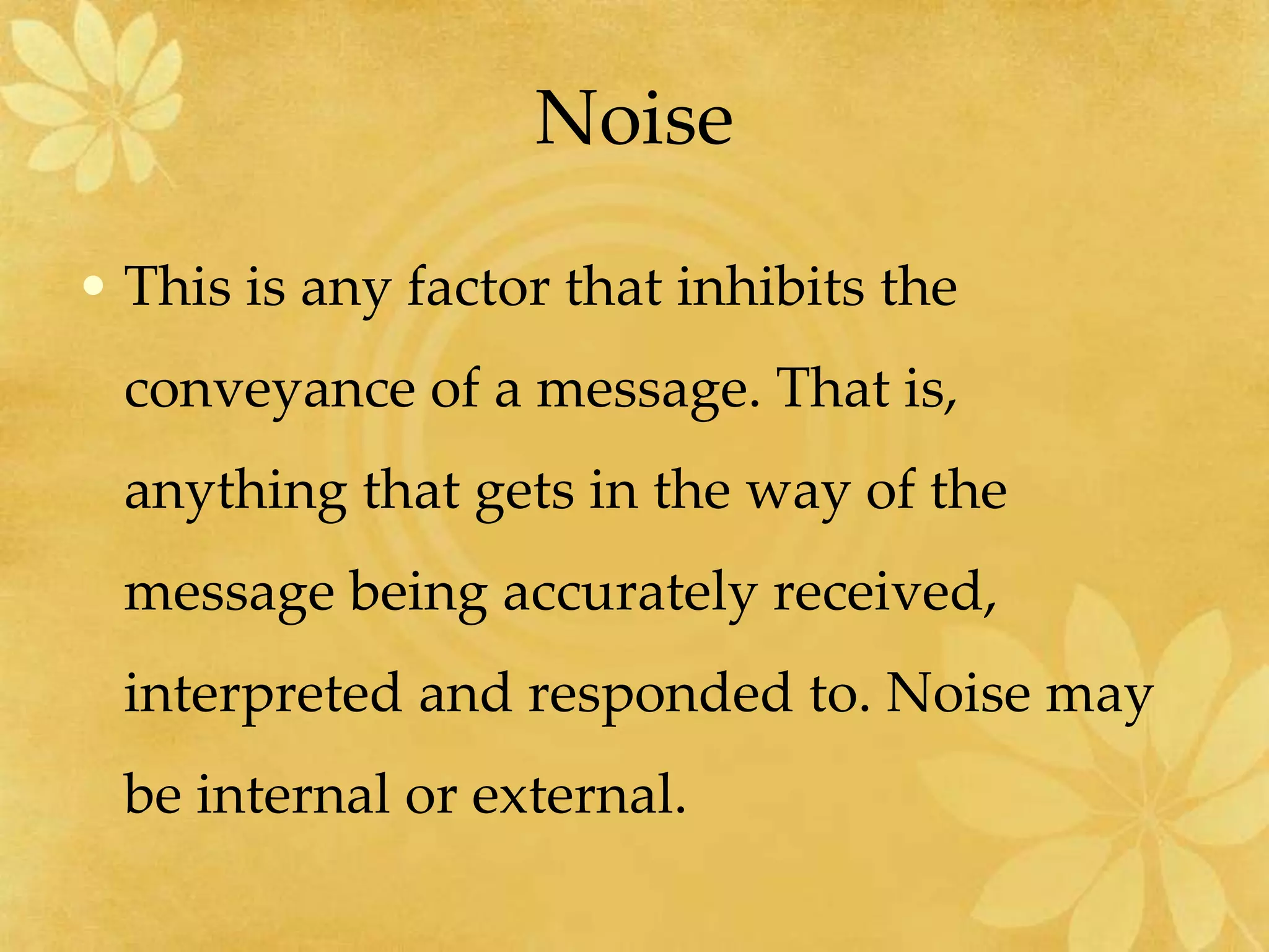 Noise
• This is any factor that inhibits the
conveyance of a message. That is,
anything that gets in the way of the
message being accurately received,
interpreted and responded to. Noise may
be internal or external.
 
