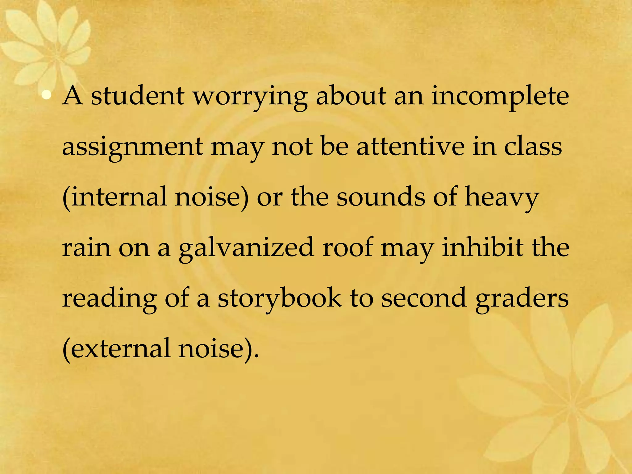 • A student worrying about an incomplete
assignment may not be attentive in class
(internal noise) or the sounds of heavy
rain on a galvanized roof may inhibit the
reading of a storybook to second graders
(external noise).
 