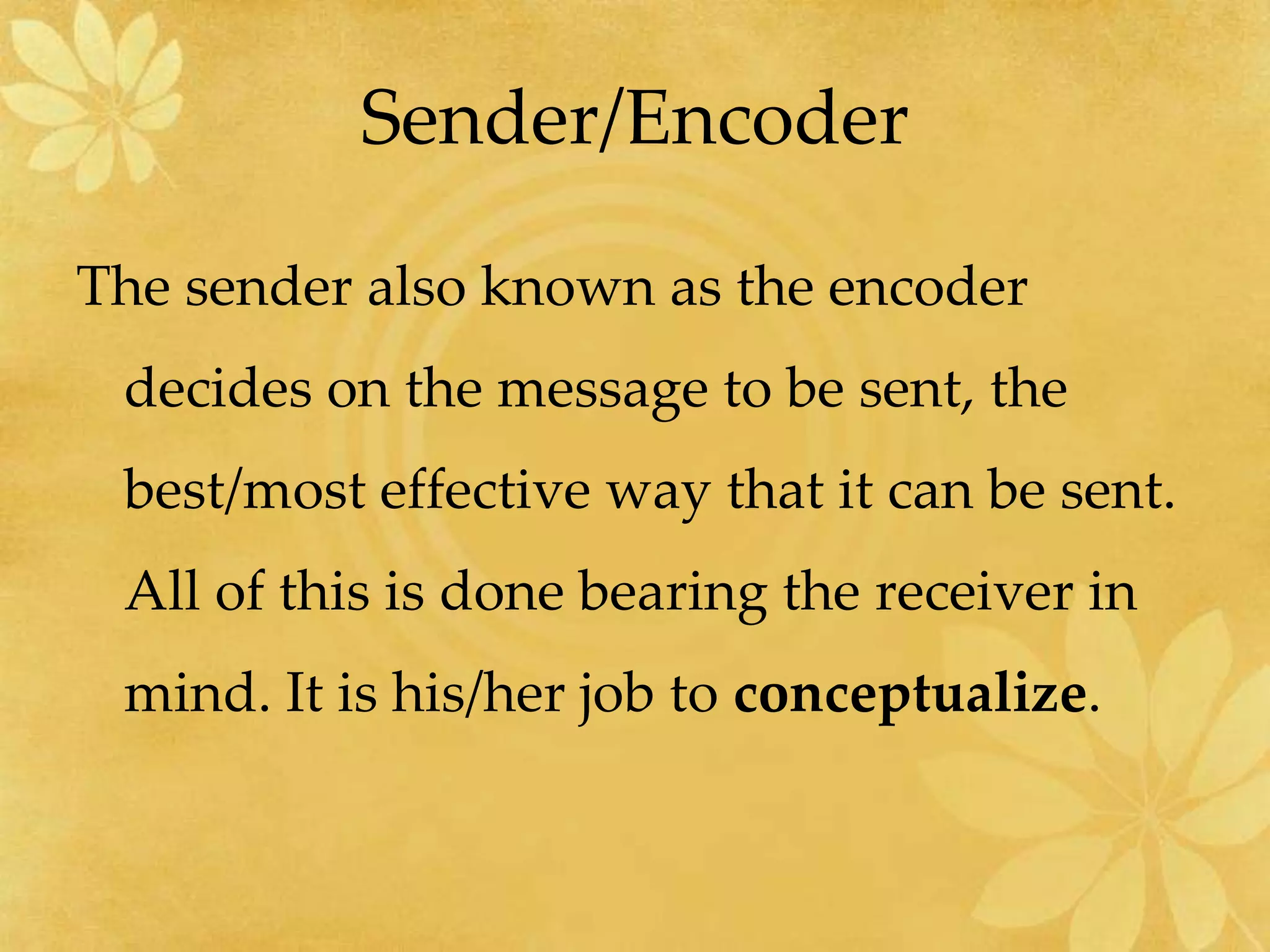 Sender/Encoder
The sender also known as the encoder
decides on the message to be sent, the
best/most effective way that it can be sent.
All of this is done bearing the receiver in
mind. It is his/her job to conceptualize.
 