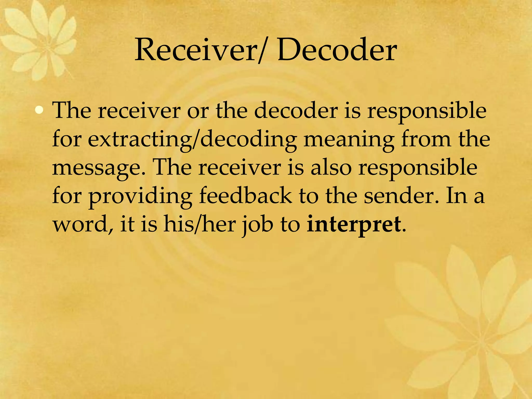 Receiver/ Decoder
• The receiver or the decoder is responsible
for extracting/decoding meaning from the
message. The receiver is also responsible
for providing feedback to the sender. In a
word, it is his/her job to interpret.
 