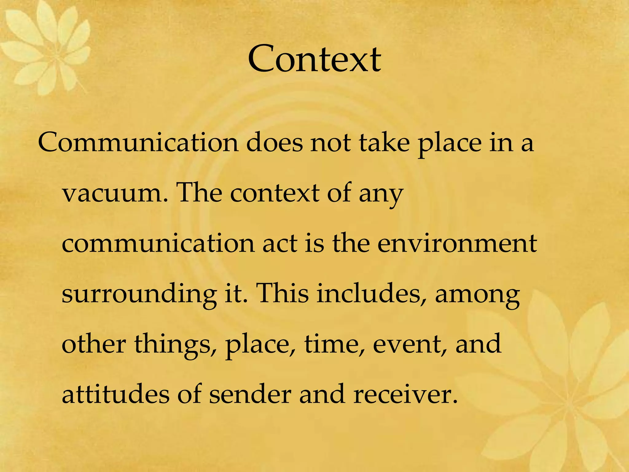Context
Communication does not take place in a
vacuum. The context of any
communication act is the environment
surrounding it. This includes, among
other things, place, time, event, and
attitudes of sender and receiver.
 