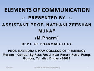-: PRESENTED BY :-
ASSISTANT PROF. NATHANI ZEESHAN
MUNAF
(M.Pharm)
DEPT. OF PHARMACOLOGY
PROF. RAVINDRA NIKAM COLLEGE OF PHARMACY
Morane – Gondur By-Pass Road, Near Punam Petrol Pump,
Gondur, Tal. dist. Dhule- 424001
ELEMENTS OF COMMUNICATION
10/7/2020 ZEESHAN MUNAF NATHANI (M.PHARM) 1
 