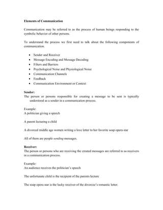 Elements of Communication
Communication may be referred to as the process of human beings responding to the
symbolic behavior of other persons.
To understand the process we first need to talk about the following components of
communication.
• Sender and Receiver
• Message Encoding and Message Decoding
• Filters and Barriers
• Psychological Noise and Physiological Noise
• Communication Channels
• Feedback
• Communication Environment or Context
Sender:
The person or persons responsible for creating a message to be sent is typically
understood as a sender in a communication process.
Example:
A politician giving a speech
A parent lecturing a child
A divorced middle age women writing a love letter to her favorite soap opera star
All of them are people sending messages.
Receiver:
The person or persons who are receiving the created messages are referred to as receivers
in a communication process.
Example:
An audience receives the politician’s speech
The unfortunate child is the recipient of the parents lecture
The soap opera star is the lucky receiver of the divorcee’s romantic letter.
 