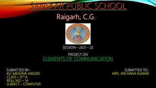 SESSION – 2021 – 22
PROJECT ON
ELEMENTS OF COMMUNICATION
SUBMITTED BY:- SUBMITTED TO:-
KU. MEGHNA JANGDE MRS. ARCHANA KUMARI
CLASS – 9TH A
ROLL NO. – 14
SUBJECT – COMPUTER
 