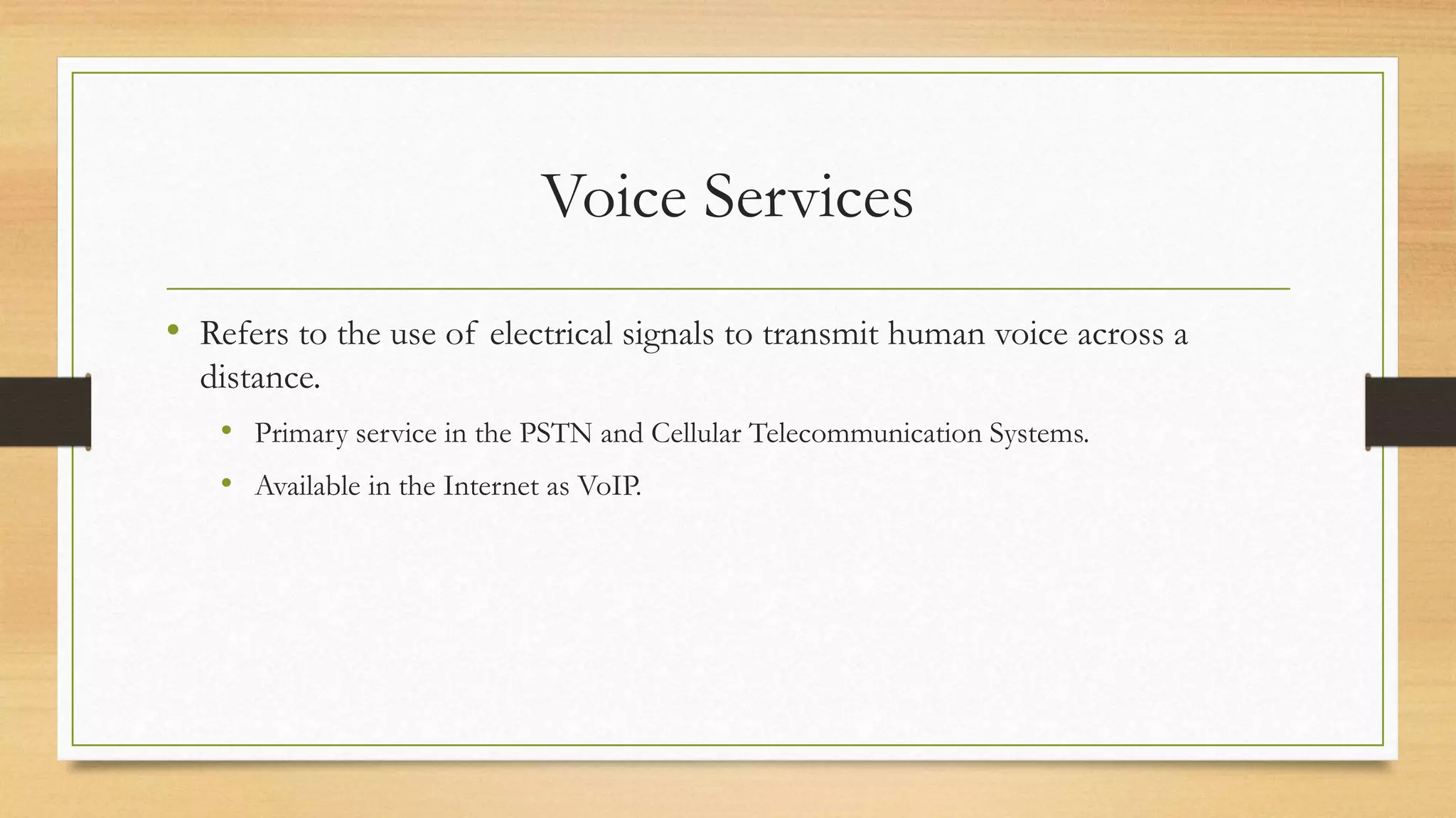Voice Services
• Refers to the use of electrical signals to transmit human voice across a
distance.
• Primary service in the PSTN and Cellular Telecommunication Systems.
• Available in the Internet as VoIP.
 