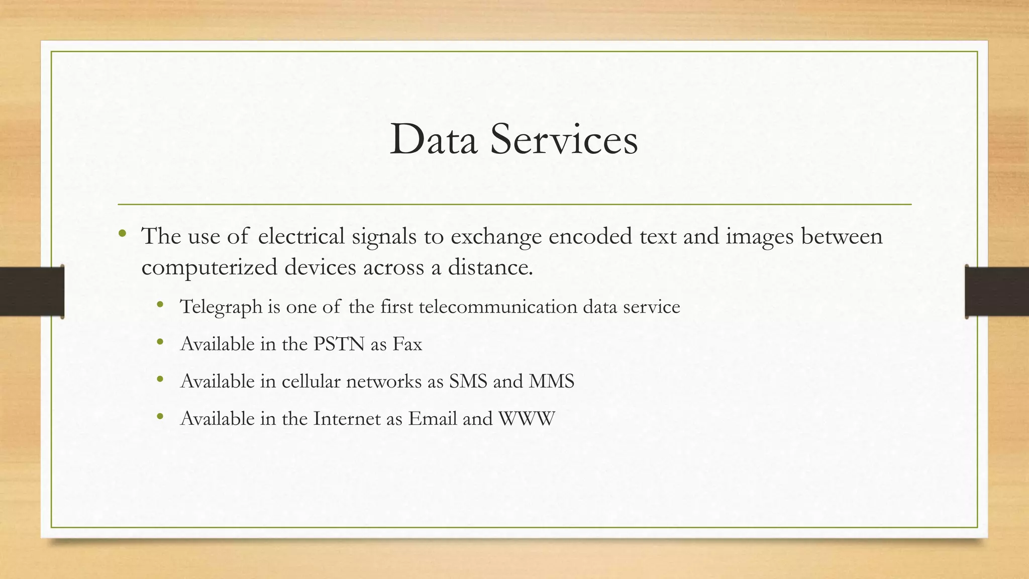 Data Services
• The use of electrical signals to exchange encoded text and images between
computerized devices across a distance.
• Telegraph is one of the first telecommunication data service
• Available in the PSTN as Fax
• Available in cellular networks as SMS and MMS
• Available in the Internet as Email and WWW
 