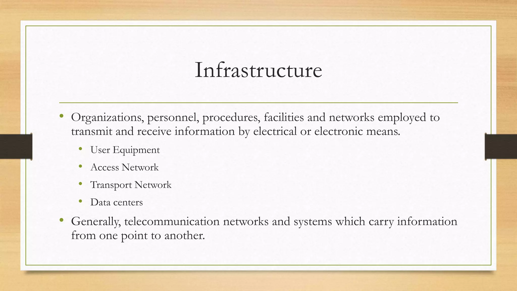 Infrastructure
• Organizations, personnel, procedures, facilities and networks employed to
transmit and receive information by electrical or electronic means.
• User Equipment
• Access Network
• Transport Network
• Data centers
• Generally, telecommunication networks and systems which carry information
from one point to another.
 