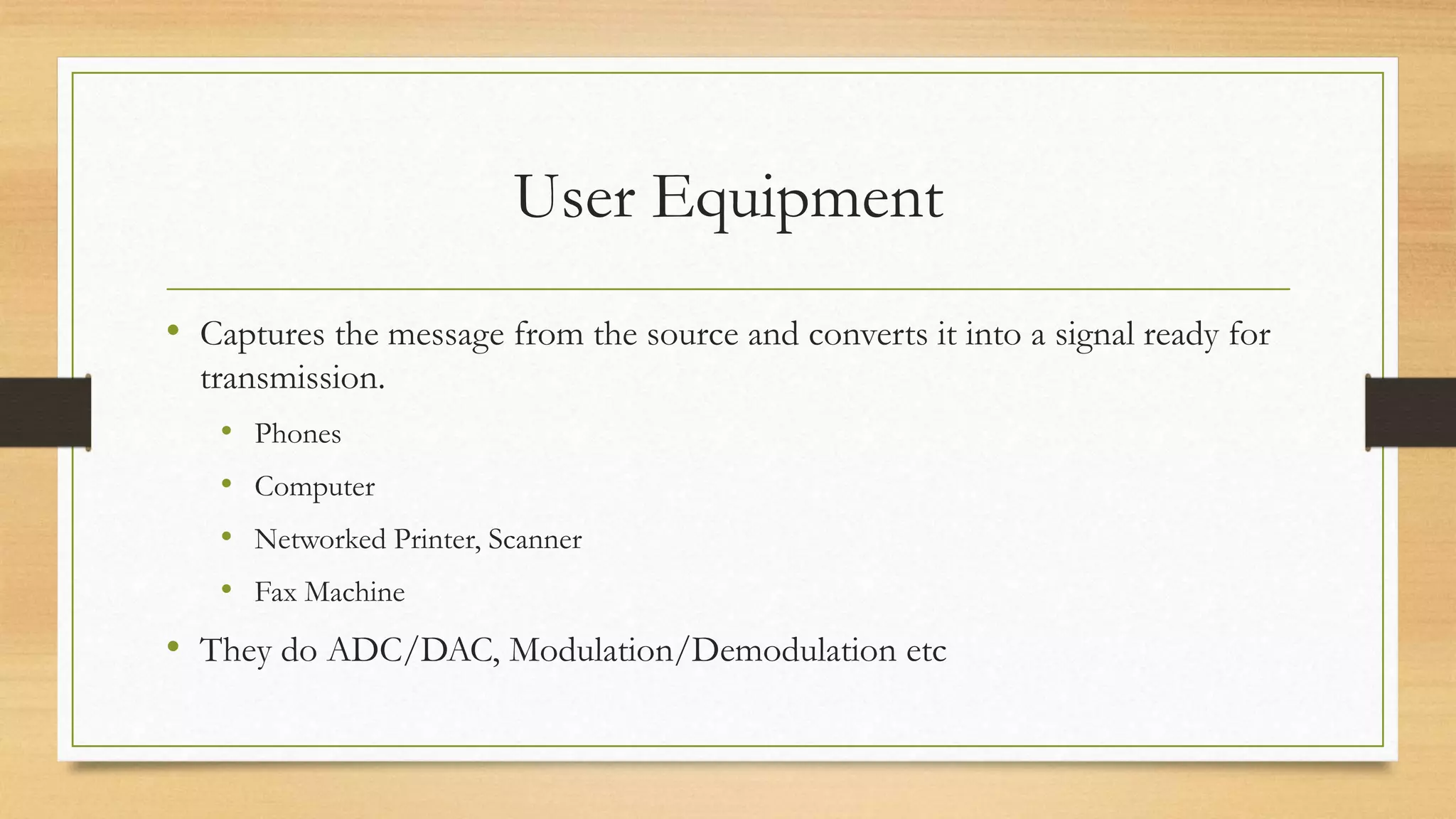User Equipment
• Captures the message from the source and converts it into a signal ready for
transmission.
• Phones
• Computer
• Networked Printer, Scanner
• Fax Machine
• They do ADC/DAC, Modulation/Demodulation etc
 