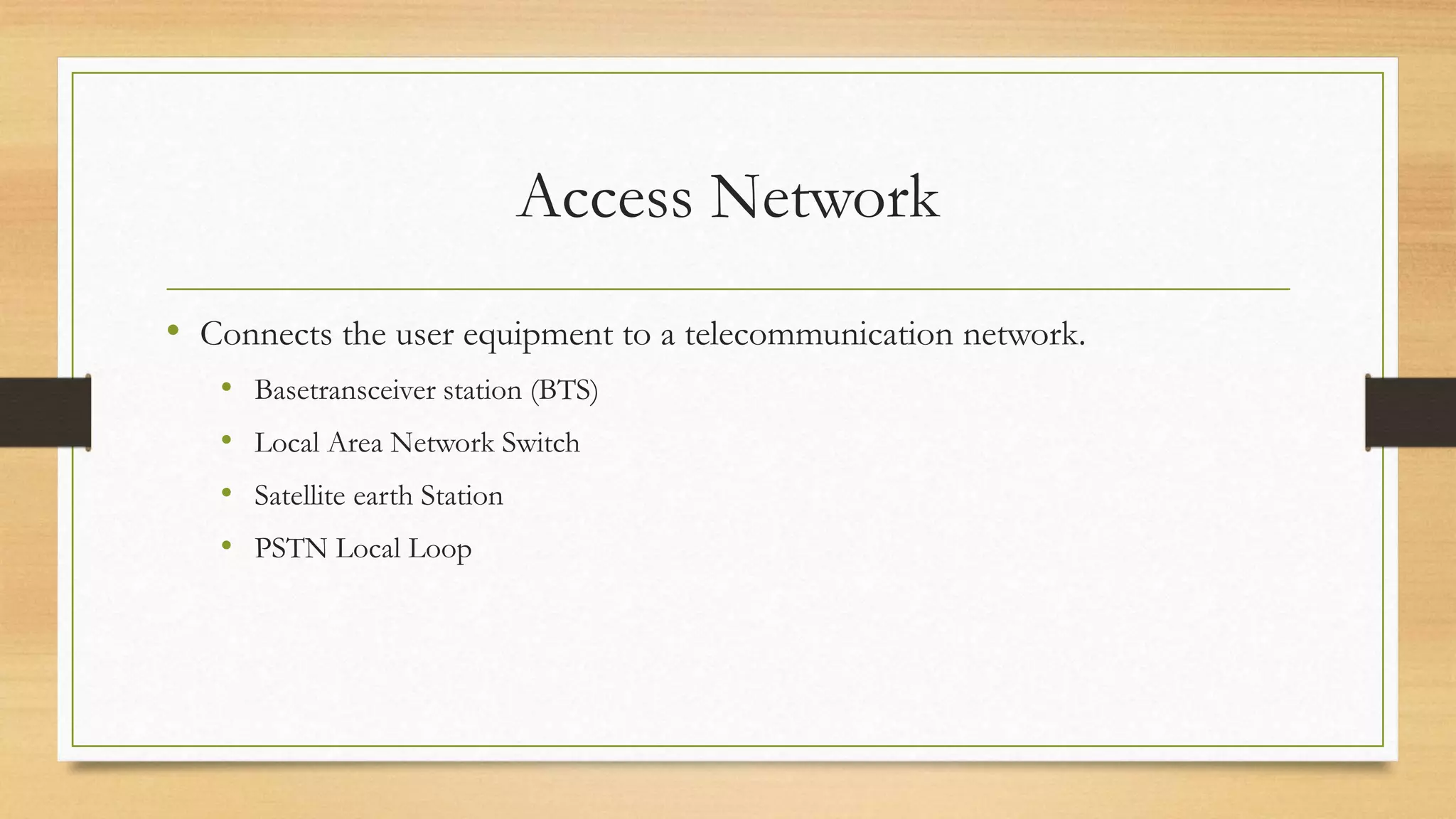 Access Network
• Connects the user equipment to a telecommunication network.
• Basetransceiver station (BTS)
• Local Area Network Switch
• Satellite earth Station
• PSTN Local Loop
 