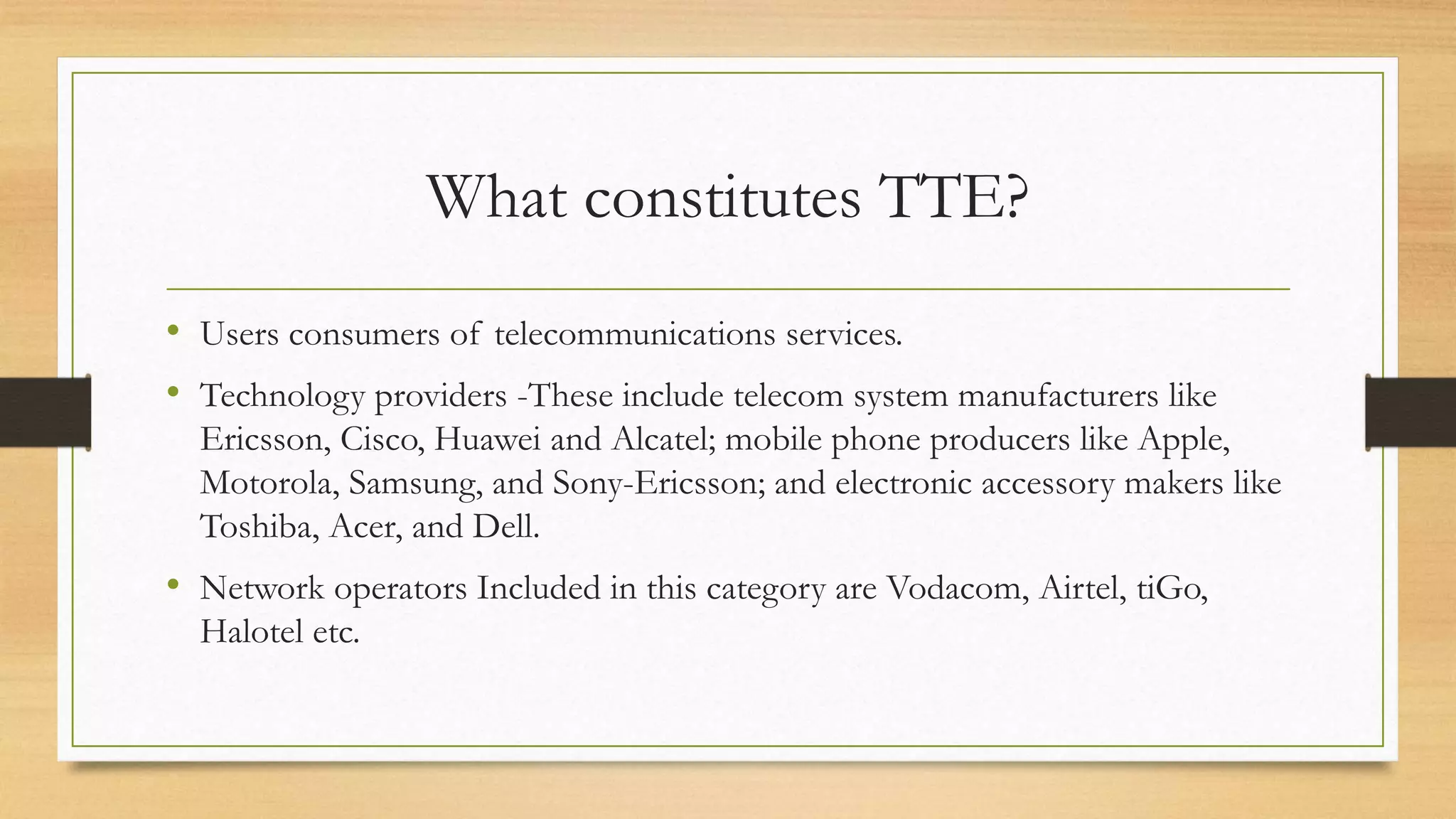 What constitutes TTE?
• Users consumers of telecommunications services.
• Technology providers -These include telecom system manufacturers like
Ericsson, Cisco, Huawei and Alcatel; mobile phone producers like Apple,
Motorola, Samsung, and Sony-Ericsson; and electronic accessory makers like
Toshiba, Acer, and Dell.
• Network operators Included in this category are Vodacom, Airtel, tiGo,
Halotel etc.
 