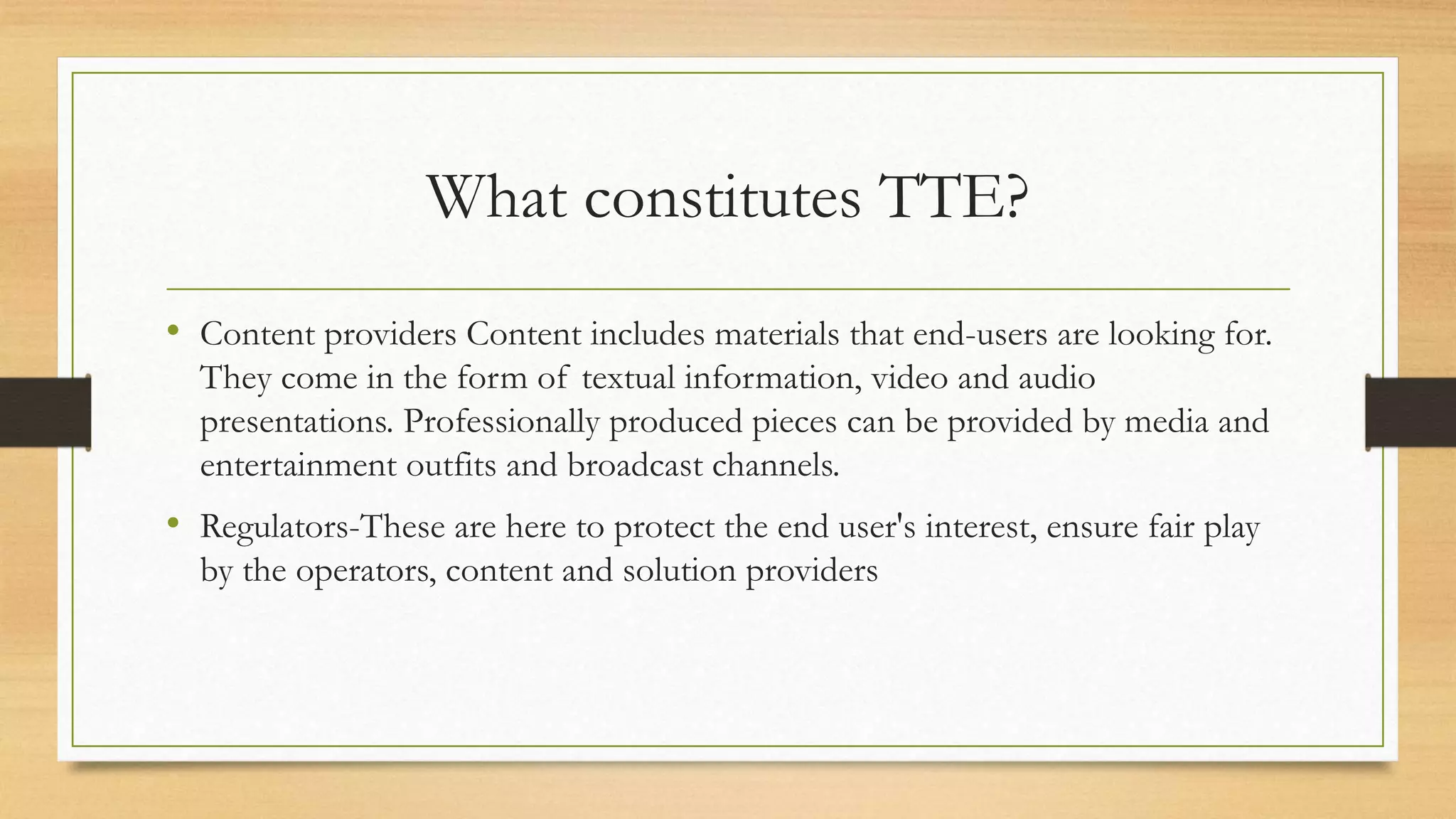What constitutes TTE?
• Content providers Content includes materials that end-users are looking for.
They come in the form of textual information, video and audio
presentations. Professionally produced pieces can be provided by media and
entertainment outfits and broadcast channels.
• Regulators-These are here to protect the end user's interest, ensure fair play
by the operators, content and solution providers
 