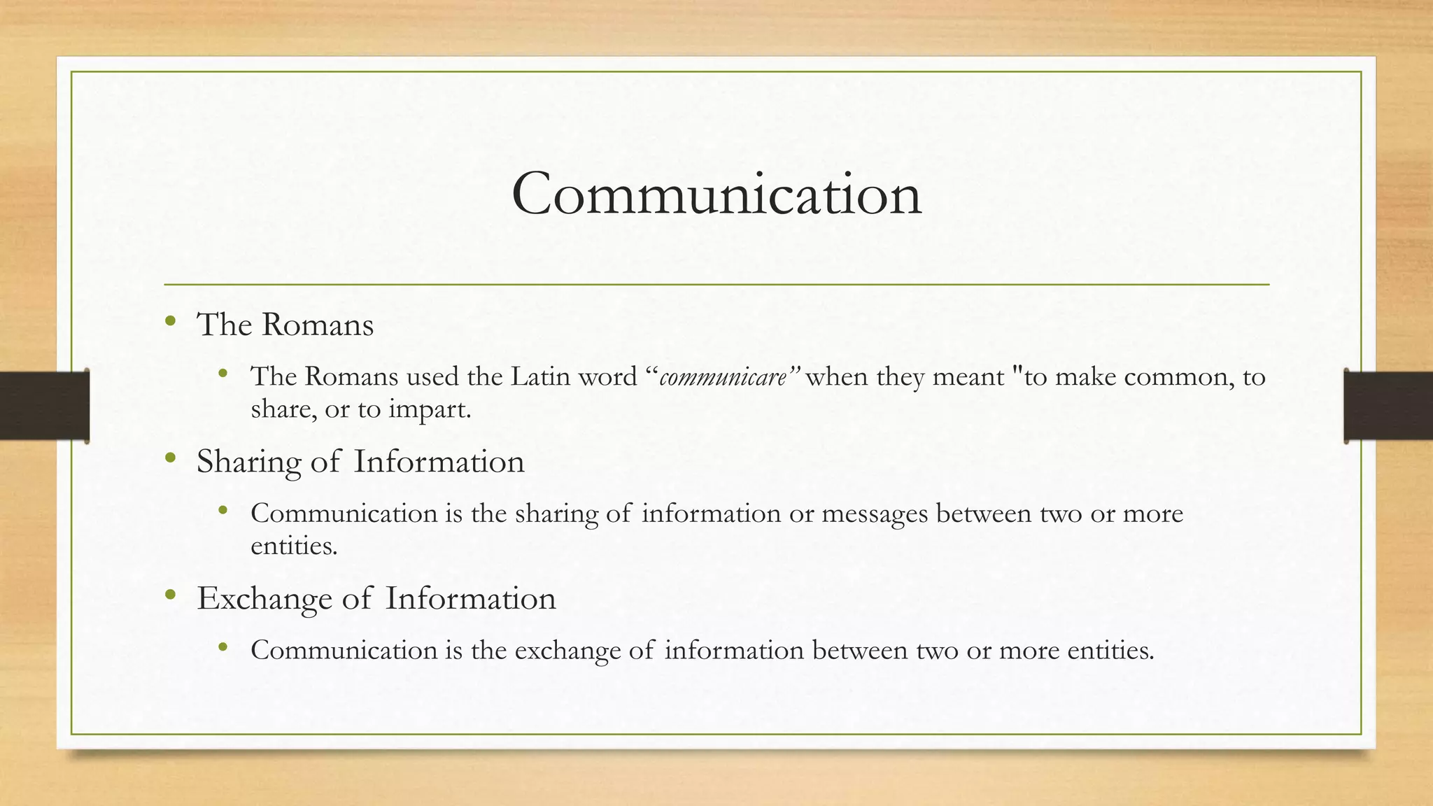 Communication
• The Romans
• The Romans used the Latin word “communicare” when they meant "to make common, to
share, or to impart.
• Sharing of Information
• Communication is the sharing of information or messages between two or more
entities.
• Exchange of Information
• Communication is the exchange of information between two or more entities.
 