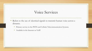 Voice Services
• Refers to the use of electrical signals to transmit human voice across a
distance.
• Primary service in the PSTN and Cellular Telecommunication Systems.
• Available in the Internet as VoIP.
 