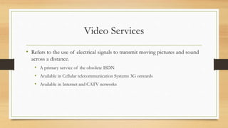 Video Services
• Refers to the use of electrical signals to transmit moving pictures and sound
across a distance.
• A primary service of the obsolete ISDN
• Available in Cellular telecommunication Systems 3G onwards
• Available in Internet and CATV networks
 