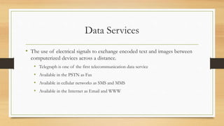 Data Services
• The use of electrical signals to exchange encoded text and images between
computerized devices across a distance.
• Telegraph is one of the first telecommunication data service
• Available in the PSTN as Fax
• Available in cellular networks as SMS and MMS
• Available in the Internet as Email and WWW
 