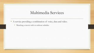 Multimedia Services
• A service providing a combination of voice, data and video.
• Watching a movie with or without subtitles
 