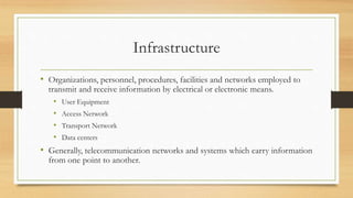Infrastructure
• Organizations, personnel, procedures, facilities and networks employed to
transmit and receive information by electrical or electronic means.
• User Equipment
• Access Network
• Transport Network
• Data centers
• Generally, telecommunication networks and systems which carry information
from one point to another.
 