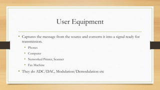 User Equipment
• Captures the message from the source and converts it into a signal ready for
transmission.
• Phones
• Computer
• Networked Printer, Scanner
• Fax Machine
• They do ADC/DAC, Modulation/Demodulation etc
 