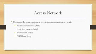 Access Network
• Connects the user equipment to a telecommunication network.
• Basetransceiver station (BTS)
• Local Area Network Switch
• Satellite earth Station
• PSTN Local Loop
 