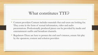 What constitutes TTE?
• Content providers Content includes materials that end-users are looking for.
They come in the form of textual information, video and audio
presentations. Professionally produced pieces can be provided by media and
entertainment outfits and broadcast channels.
• Regulators-These are here to protect the end user's interest, ensure fair play
by the operators, content and solution providers
 