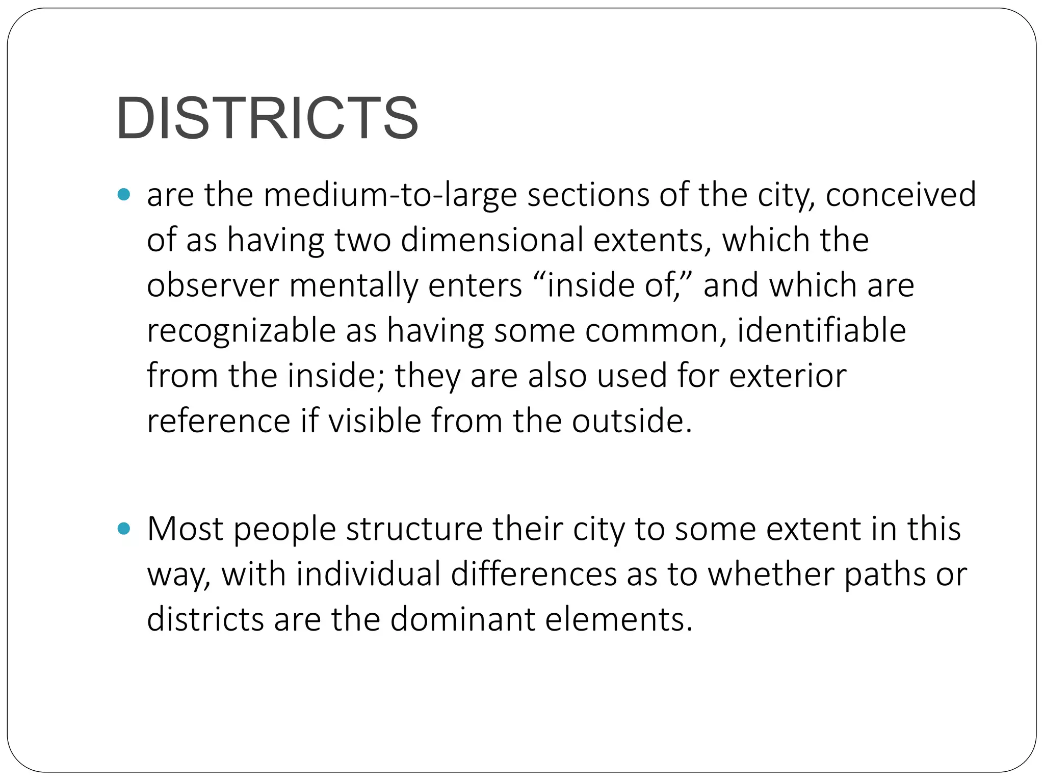 DISTRICTS
 are the medium-to-large sections of the city, conceived
of as having two dimensional extents, which the
observer mentally enters “inside of,” and which are
recognizable as having some common, identifiable
from the inside; they are also used for exterior
reference if visible from the outside.
 Most people structure their city to some extent in this
way, with individual differences as to whether paths or
districts are the dominant elements.
 