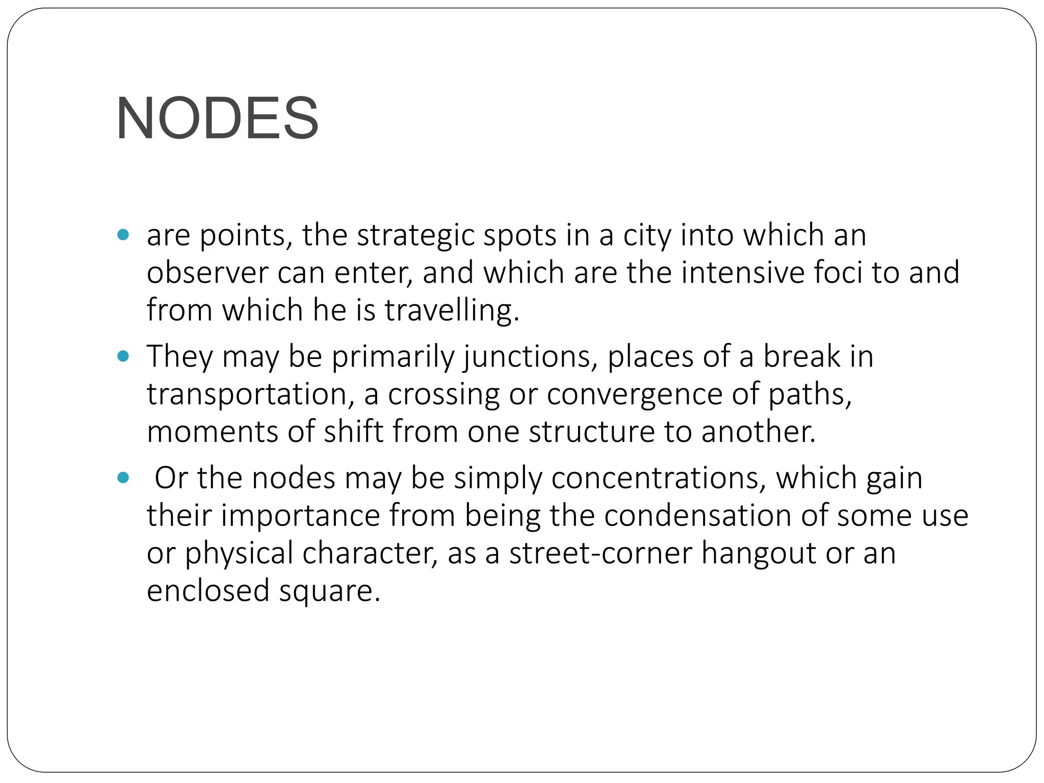 NODES
 are points, the strategic spots in a city into which an
observer can enter, and which are the intensive foci to and
from which he is travelling.
 They may be primarily junctions, places of a break in
transportation, a crossing or convergence of paths,
moments of shift from one structure to another.
 Or the nodes may be simply concentrations, which gain
their importance from being the condensation of some use
or physical character, as a street-corner hangout or an
enclosed square.
 